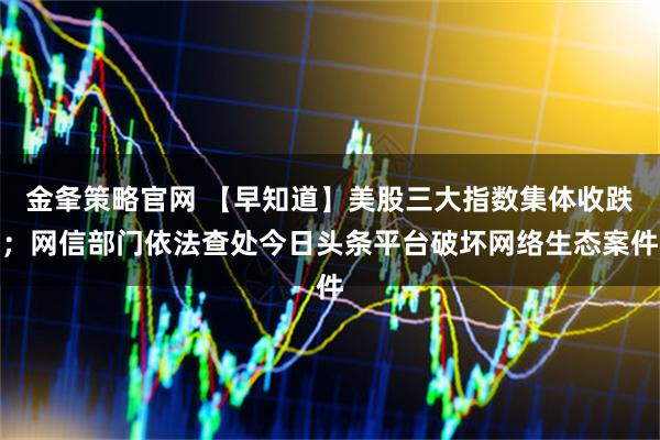 金夆策略官网 【早知道】美股三大指数集体收跌；网信部门依法查处今日头条平台破坏网络生态案件