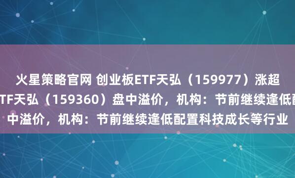 火星策略官网 创业板ETF天弘（159977）涨超1.5%，中证A500ETF天弘（159360）盘中溢价，机构：节前继续逢低配置科技成长等行业