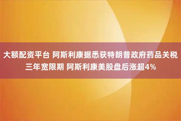 大额配资平台 阿斯利康据悉获特朗普政府药品关税三年宽限期 阿斯利康美股盘后涨超4%