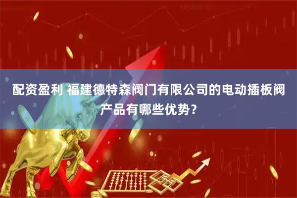 配资盈利 福建德特森阀门有限公司的电动插板阀产品有哪些优势？