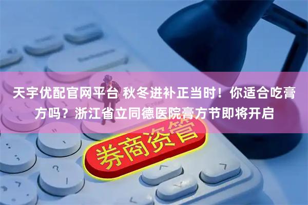 天宇优配官网平台 秋冬进补正当时！你适合吃膏方吗？浙江省立同德医院膏方节即将开启