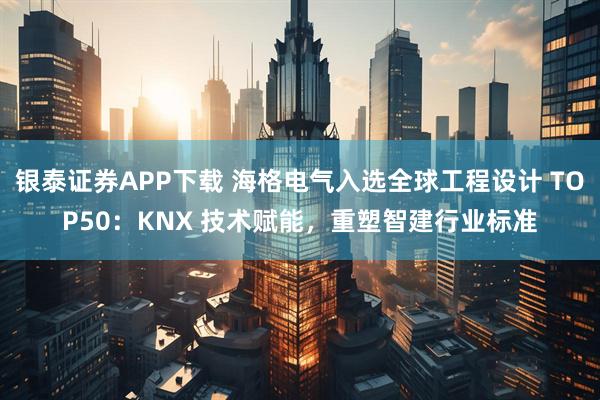 银泰证券APP下载 海格电气入选全球工程设计 TOP50：KNX 技术赋能，重塑智建行业标准