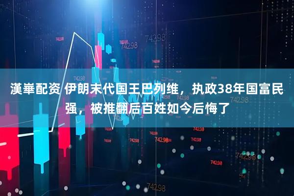 漢崋配资 伊朗末代国王巴列维，执政38年国富民强，被推翻后百姓如今后悔了