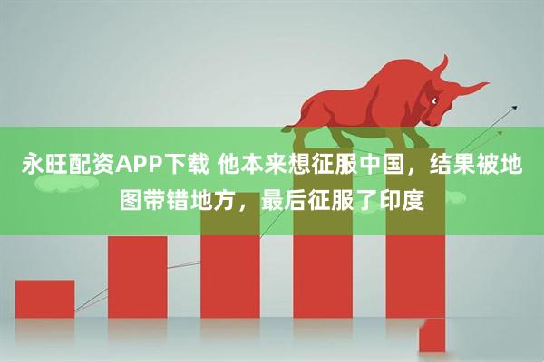 永旺配资APP下载 他本来想征服中国，结果被地图带错地方，最后征服了印度