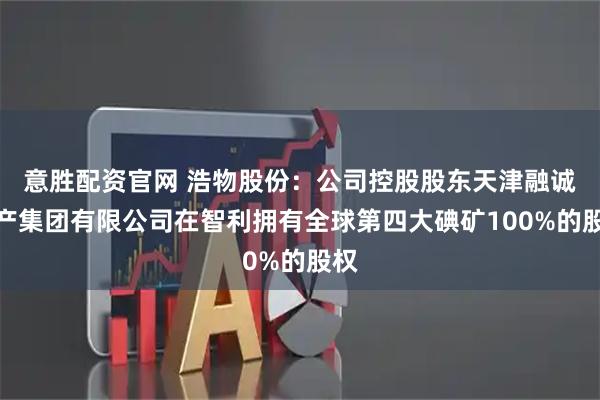 意胜配资官网 浩物股份：公司控股股东天津融诚物产集团有限公司在智利拥有全球第四大碘矿100%的股权