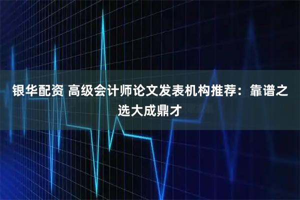银华配资 高级会计师论文发表机构推荐：靠谱之选大成鼎才
