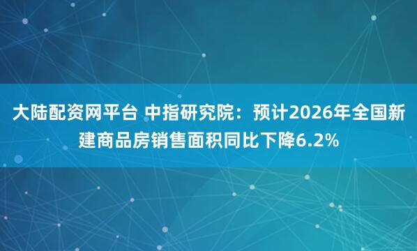 大陆配资网平台 中指研究院：预计2026年全国新建商品房销售面积同比下降6.2%
