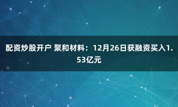 配资炒股开户 聚和材料：12月26日获融资买入1.53亿元