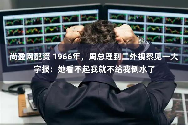 尚盈网配资 1966年,周总理到二外视察见一大字报:她看不起我就不给我倒水了