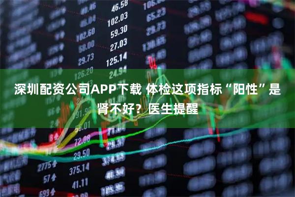 深圳配资公司APP下载 体检这项指标“阳性”是肾不好？医生提醒
