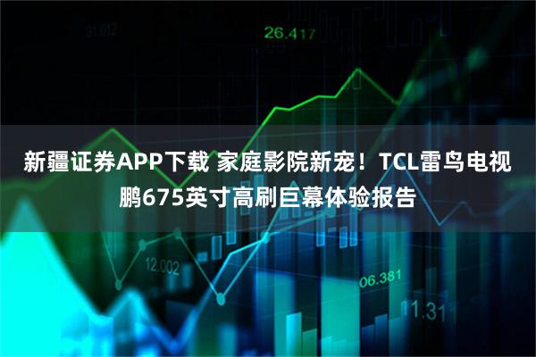 新疆证券APP下载 家庭影院新宠！TCL雷鸟电视鹏675英寸高刷巨幕体验报告