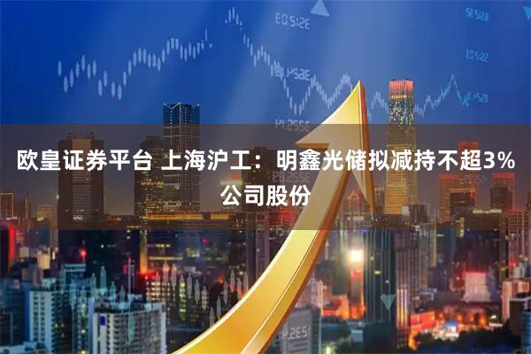 欧皇证券平台 上海沪工：明鑫光储拟减持不超3%公司股份