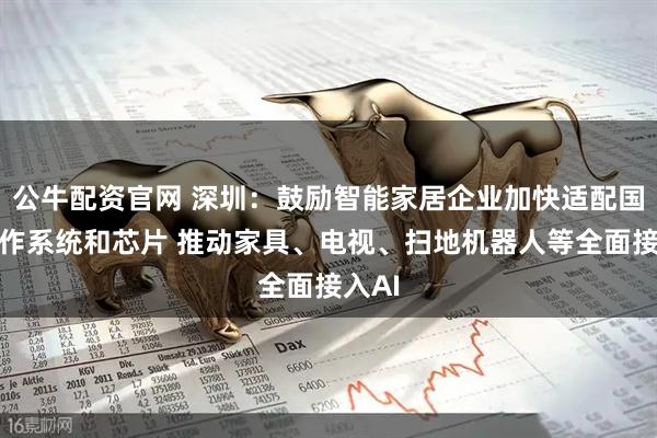 公牛配资官网 深圳：鼓励智能家居企业加快适配国产操作系统和芯片 推动家具、电视、扫地机器人等全面接入AI