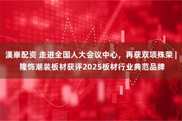 漢崋配资 走进全国人大会议中心,再获双项殊荣 | 隆饰潮装板材获评2025板材行业典范品牌