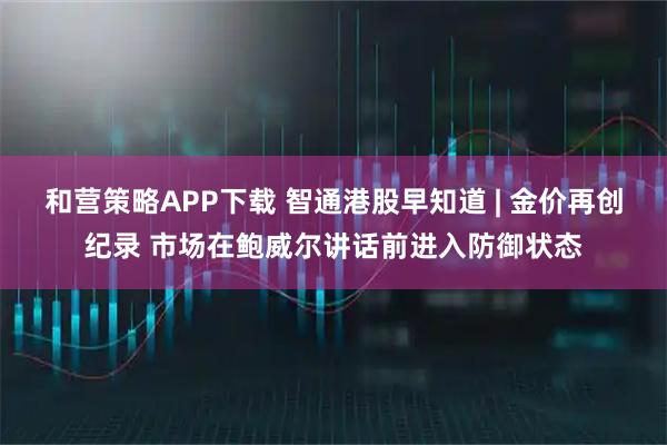和营策略APP下载 智通港股早知道 | 金价再创纪录 市场在鲍威尔讲话前进入防御状态