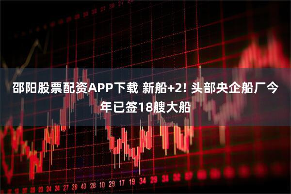 邵阳股票配资APP下载 新船+2! 头部央企船厂今年已签18艘大船