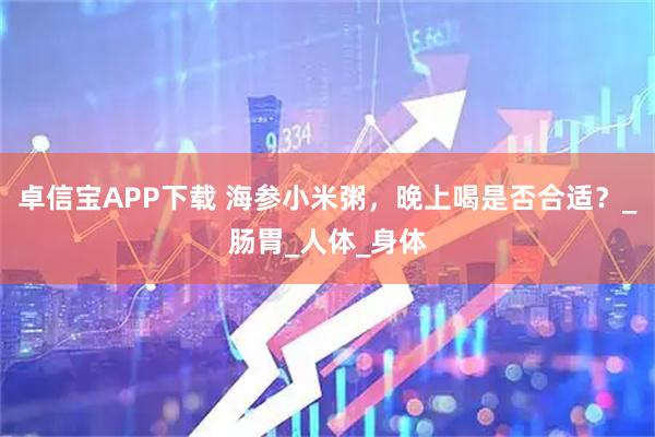 卓信宝APP下载 海参小米粥，晚上喝是否合适？_肠胃_人体_身体