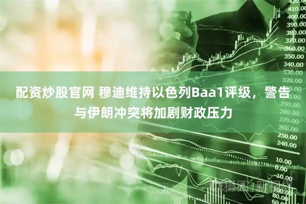 配资炒股官网 穆迪维持以色列Baa1评级，警告与伊朗冲突将加剧财政压力