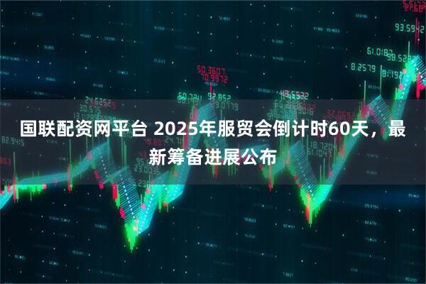 国联配资网平台 2025年服贸会倒计时60天，最新筹备进展公布