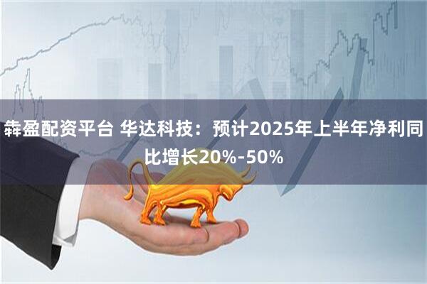 犇盈配资平台 华达科技：预计2025年上半年净利同比增长20%-50%