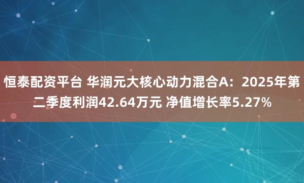 恒泰配资平台 华润元大核心动力混合A：2025年第二季度利润42.64万元 净值增长率5.27%