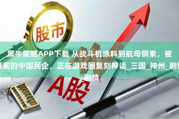 黑牛策略APP下载 从战斗机涂料到航母钢索，被摸底的中国民企，正在游戏圈复刻神话_三国_神州_剧情