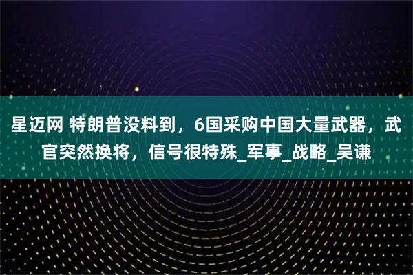 星迈网 特朗普没料到，6国采购中国大量武器，武官突然换将，信号很特殊_军事_战略_吴谦