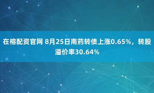 在榕配资官网 8月25日南药转债上涨0.65%，转股溢价率30.64%
