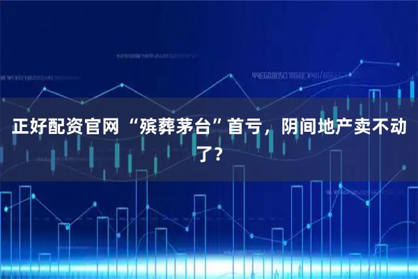 正好配资官网 “殡葬茅台”首亏,阴间地产卖不动了?