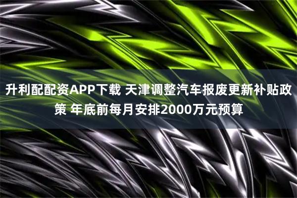 升利配配资APP下载 天津调整汽车报废更新补贴政策 年底前每月安排2000万元预算