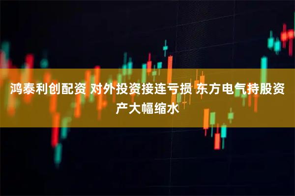 鸿泰利创配资 对外投资接连亏损 东方电气持股资产大幅缩水