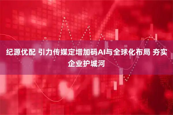 纪源优配 引力传媒定增加码AI与全球化布局 夯实企业护城河