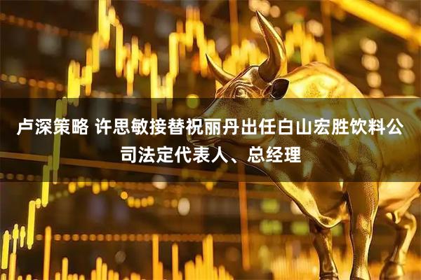 卢深策略 许思敏接替祝丽丹出任白山宏胜饮料公司法定代表人、总经理